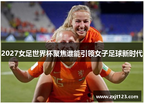 2027女足世界杯聚焦谁能引领女子足球新时代