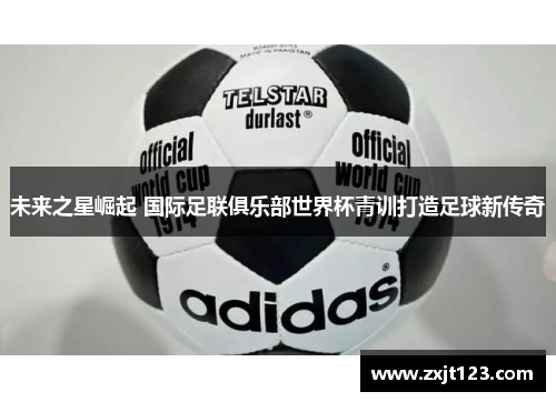 未来之星崛起 国际足联俱乐部世界杯青训打造足球新传奇